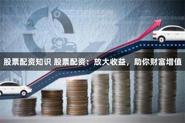 股票配资知识 股票配资：放大收益，助你财富增值