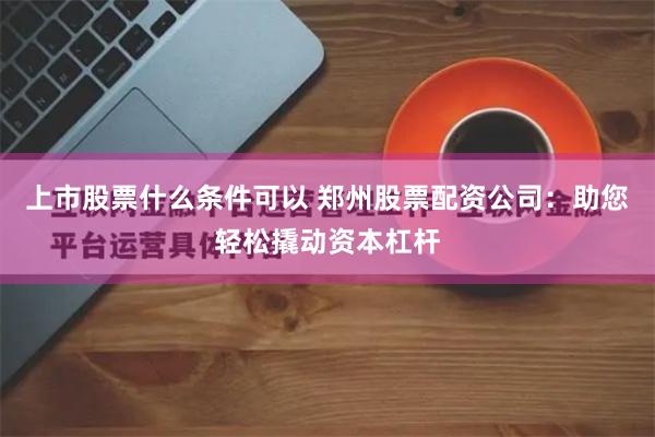 上市股票什么条件可以 郑州股票配资公司：助您轻松撬动资本杠杆