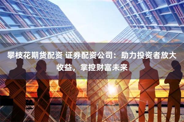 攀枝花期货配资 证券配资公司：助力投资者放大收益，掌控财富未来