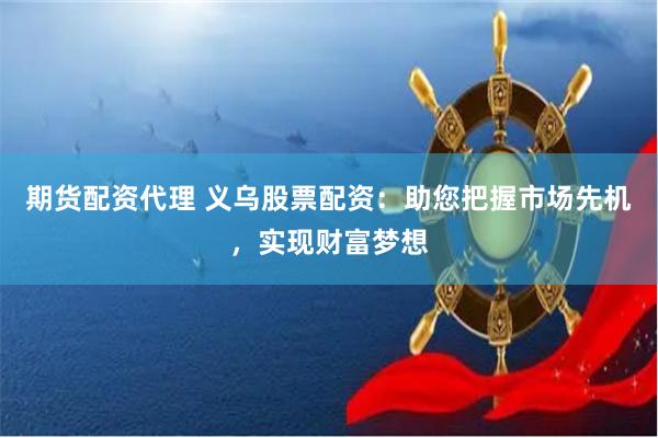 期货配资代理 义乌股票配资：助您把握市场先机，实现财富梦想