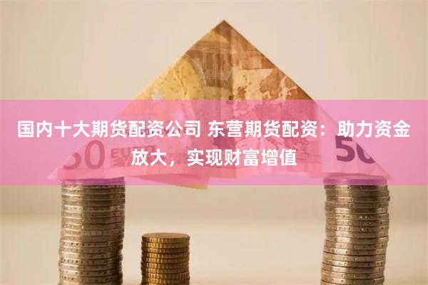 国内十大期货配资公司 东营期货配资：助力资金放大，实现财富增值