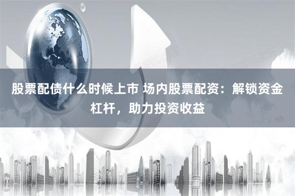 股票配债什么时候上市 场内股票配资：解锁资金杠杆，助力投资收益